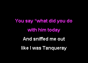 You say uwhat did you do
with him today

And sniffed me out

like I was Tanqueray