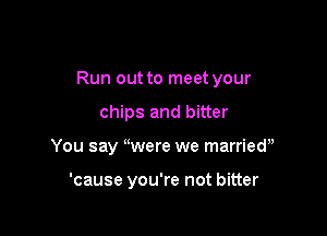Run out to meet your

chips and bitter
You say were we marriedu

'cause you're not bitter