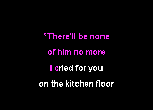 There'll be none

of him no more

I cried for you

on the kitchen Hoor