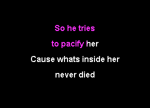 So he tries

to pacify her

Cause whats inside her

never died