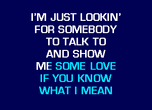 I'M JUST LOOKIN'
FOR SOMEBODY
TO TALK TO
AND SHOW
ME SOME LOVE
IF YOU KNOW

WHAT I MEAN l