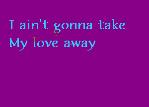 I ain't gonna take
My love away