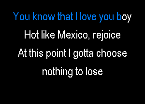 You know that I love you boy

Hot like Mexico, rejoice
At this point I gotta choose

nothing to lose