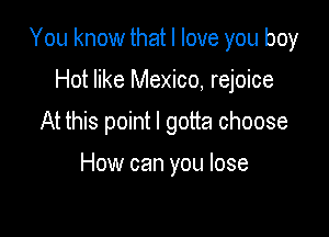 You know that I love you boy

Hot like Mexico, rejoice
At this point I gotta choose

How can you lose