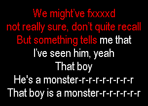 We mighfve fxxxxd
not really sure, don t quite recall
But something tells me that
We seen him, yeah
That boy
He's a monster-r-r-r-r-r-r-r-r
That boy is a monster-r-r-r-r-r-r