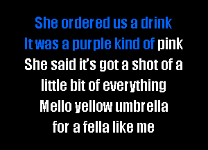 She OIUBIBU US a drink
It was a DUIDIB kind 0f nink
She said it's 90! a SIIUI Of a

little hit of everything
MBIIU UBIIUW umbrella

for a fella like me I