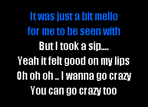 Itwas iust a hit mello
for me to Be seen with
But I took a Sill...
Yeah it felt good on my lips
on on on .. I wanna go crazy

YOU can 90 crazy I00 I