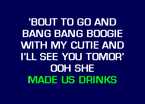 'BUUT TO GO AND
BANG BANG BOOGIE
WITH MY CUTIE AND
I'LL SEE YOU TOMUR'

OOH SHE

MADE US DRINKS