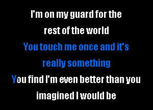 I'm on my guard f0l' the
rest ofthe world
V01! touch me once and it's
really something
V01! find I'm even better than you
imagined lwould he