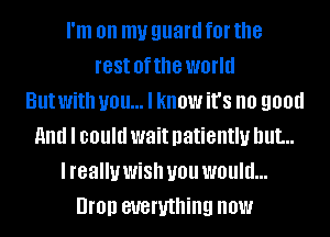 I'm on my guard fOI' the
rest ofthe world
But With you... I know it's no 9011!!
And I could wait patiently but...
I really WiSh U01! WOUIU...
UI'OIJ everything now
