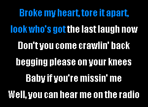 Broke my heart. tore it apart,
IOOKWIIO'S gotthe last laugh HOW
UOII'I you come crawlin' hack
begging please on your knees
Bahuifuou're missin' me
WE'LUOU can hear me on the radio