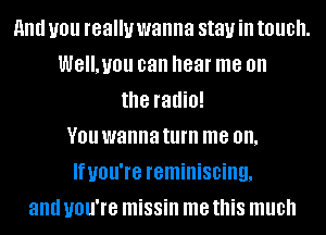 and you really wanna stay ill touch.
WE'LUIJU can hear me on
the radio!
V01! wanna turn me on.
Ifuou're reminiscing,
and you're missin me this much