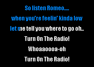 So listen Homeo....
when you're feelin' kinda low
let me tell you where to go oh..

Turn On The Radio!
Whoaanooa-oh
Turn On The Radio!