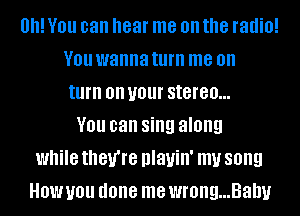 0! YOU can hear me on the radio!
V01! wanna turn me on
turn on U01 stereo...
YOU can sing along
while they're nlauin' my song
How you done me wrong...Bahy