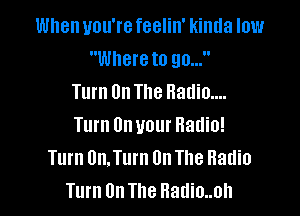 When you're feelin' kinda low
Where to 90...
Turn On The Radio....

Turn On your Radio!
Turn 0n.Turn On The Radio
Turn On The Hadio..oh