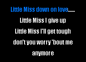 little Miss down on love ......
Little Miss I give up

little Miss I'll get tough
don'tvou wonu'nout me
anymore