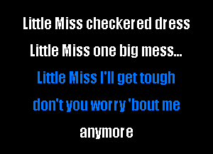 little Miss checkered dress
little Miss one big mess...

little Miss I'll get tough
don'tvou wonu'nout me
anymore