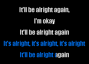 It'll be alright again,
I'm okau

It'll De alright again
It's alright. it's alright. it's alright
It'll be alright again
