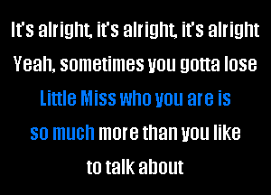 It's alright. it's alright. it's alright
Yeah. sometimes you gotta lose
little Miss who you are is
so much more than you like
to talk about