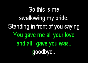 So this is me
swallowing my pride,
Standing in front of you saying

You gave me all your love
and all I gave you was..
goodbye