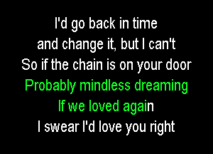 I'd go back in time
and change it, but I can't
So if the chain is on your door

Probably mindless dreaming
If we loved again
I swear I'd love you right