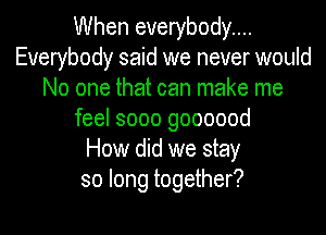 When everybody...
Everybody said we never would
No one that can make me
feel sooo goooood
How did we stay
so long together?