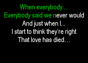 When everybody...
Everybody said we never would
And just when I...

I start to think theyTe right

That love has died. ..