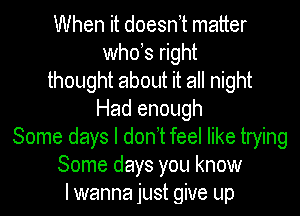When it doesn t matter
whds right
thought about it all night
Had enough
Some days I don t feel like trying
Some days you know
I wanna just give up