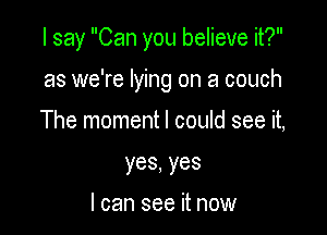 I say Can you believe it?

as we're lying on a couch
The moment I could see it,
yes,yes

I can see it now