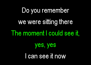 Do you remember

we were sitting there

The moment I could see it,
yes,yes

I can see it now