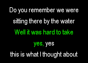 Do you remember we were
sitting there by the water
Well it was hard to take
yes,yes
this is what I thought about