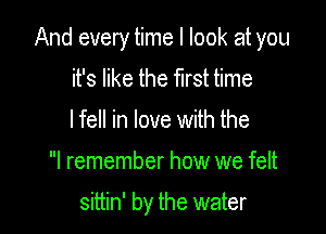 And every time I look at you

it's like the first time
I fell in love with the

I remember how we felt

sittin' by the water
