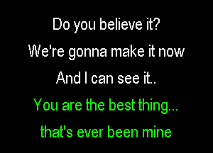 Do you believe it?
We're gonna make it now

And I can see it..

You are the best thing...

that's ever been mine