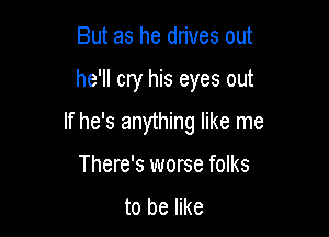 But as he drives out

he'll cry his eyes out

If he's anything like me

There's worse folks
to be like