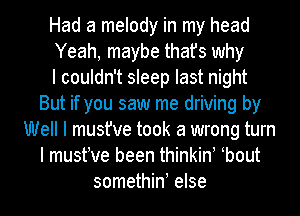 Had a melody in my head
Yeah, maybe that's why
I couldn't sleep last night
But if you saw me driving by
Well I must've took a wrong turn
I mustIve been thinkinI Ibout
somethinI else