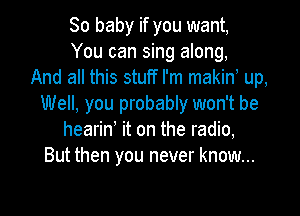 80 baby if you want,
You can sing along,
And all this stuff I'm makino up,
Well, you probably won't be

hearin' it on the radio,
But then you never know...