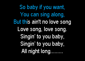 80 baby if you want,
You can sing along,
But this ain't no love song
Love song, love song.

Singino to you baby,
Singino to you baby,
All night long .........
