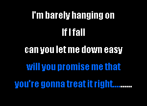 I'm hareluhanging on
Iflfall
can you letme down easy
will you promise me that

you're gonna treat it right. .........