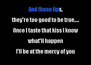 and those lips,
they're too good to be true....
Once Itaste that kiss I know

what happen

I'll be atthe mercy ofyou