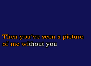 Then you've seen a picture
of me without you
