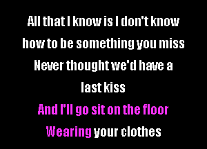 All thatl know is I don't know
NOW to be something you miss
Never thought WG'U have a
last kiSS
And I'll 90 Sit on the floor
Wearing your clothes