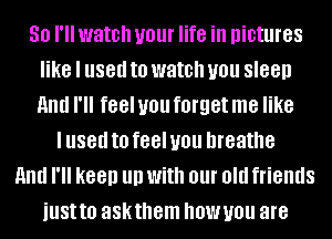 50 I'll watch your life in pictures
like I used to watch you sleep
HIM I'll feel you forget me like

I used to feel you breathe
HIM I'll keep llll With 01 old friends
illSttO askthem hBWUOU are