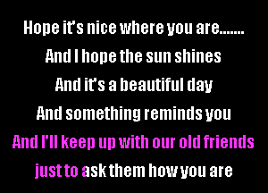 Hope it's nice where you are .......
And I hope the sun shines
and it's a beautiful day
And something reminds you
And I'll keep llll With 01 Old friends
just!!! askthem OWUOU are