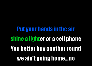 PUIUOUI hands ill the air

shine a lighter or a cell phone
You better buy another round
we ain't going Ilome...n0