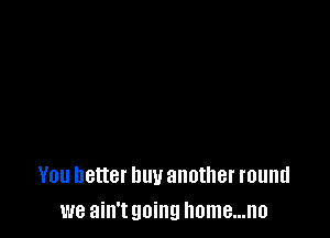 You better buy another round
we ain't going Ilome...n0