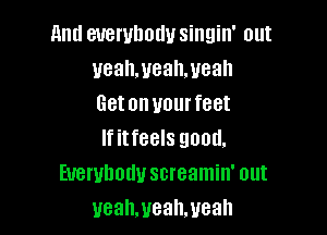 and everybody singin' out
uealwealweah
Getonvourfeet

If itfeels good.
Everybody screamin' out
ueahmealweah