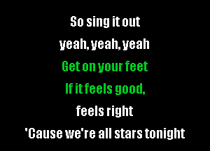 So sing it out
ueahmeahmeah
Getonuourfeet

If itfeels good.
feels right
'Gause we're all stars tonight
