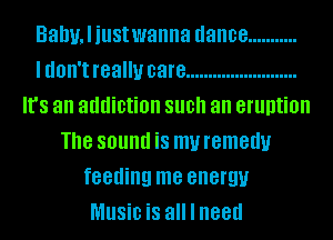 Balmliustwanna dance ...........
ldon't really care .........................
It's an addiction SUB an eruption
Th8 SOlllld is my remedy
feeding me energy
MUSiD is all I need