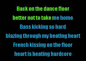 Back on the dance floor
better not to take me home
Bass kicking 80 hard
blazing through my beating heart
French kissing on the floor
heart is heating hardcore
