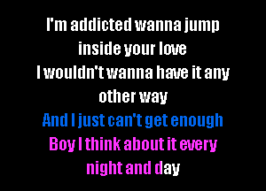 I'm addicted wanna iumn
inside your love
Iwouldn'twanna have it any
otherwau
and liust can't get enough
Boulthink about it every

night and day l